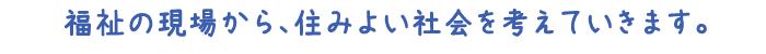 福祉の現場から、住みよい社会を考えていきます。