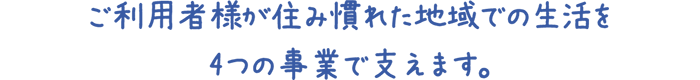 ご利用者様が住み慣れた地域での生活を
4つの事業で支えます。